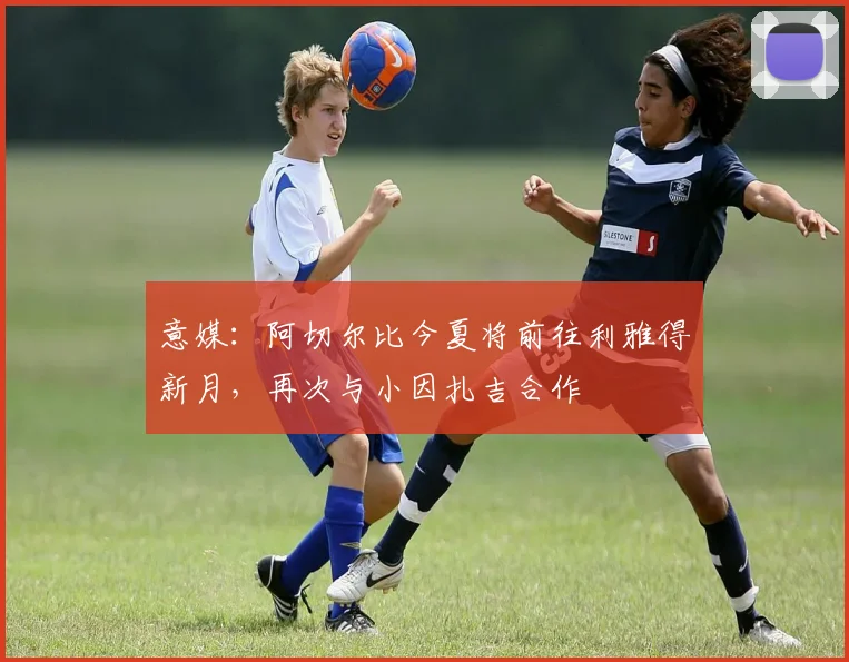 意媒：阿切尔比今夏将前往利雅得新月，再次与小因扎吉合作