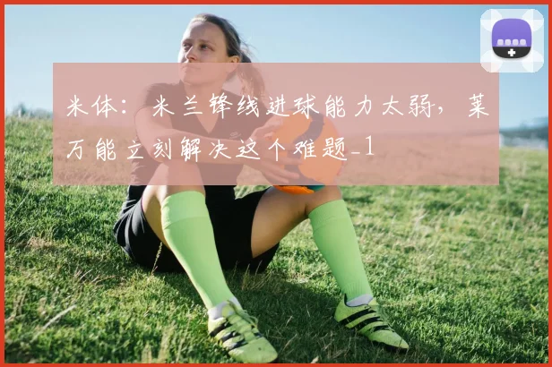 米体：米兰锋线进球能力太弱，莱万能立刻解决这个难题_1