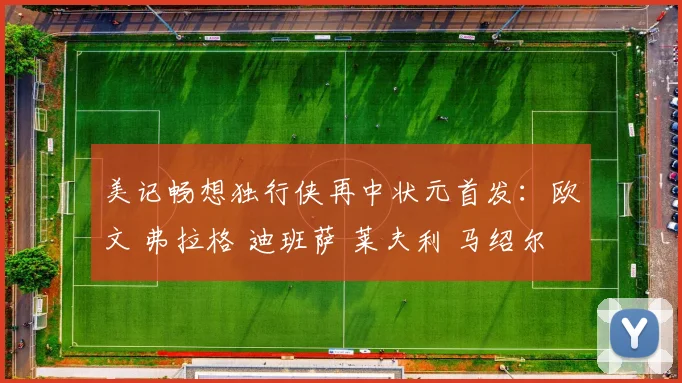 美记畅想独行侠再中状元首发：欧文 弗拉格 迪班萨 莱夫利 马绍尔