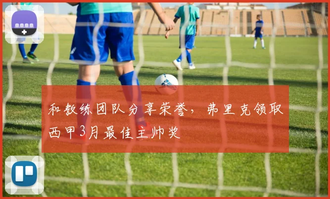 和教练团队分享荣誉，弗里克领取西甲3月最佳主帅奖